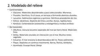 2. Modelado del relieve
• Continentales:
• Glaciares. Materiales desordenados y poco seleccionados. Morrenas.
• Fluviales. Detríticos. En el cauce, en terrazas o formando abanicos aluviales.
• Lacustres. Sedimentos orgánicos y químicos. Detríticos procedentes de ríos.
• Eólicos -desérticos. Depósito de limos y arcillas. Dunas, ripplesy loess.
• Kársticos. Carbonatación (estalactitas y estalagmitas) y residuo arcilloso
• De transición:
• Albuferas. Llanuras lacustres separadas del mar por barra litoral. Materiales
finos
• Deltas. Materiales aluviales en interacción con el mar. Muchos restos
vegetales
• Estuarios. El mar erosiona la desembocadura del río. Pocos sedimentos
• Playas. Depósitos en continuo movimiento. Barras, flechas, tómbolos.
• Acantilado: Escarpe litoral. Oleaje
 