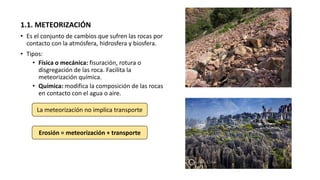 1.1. METEORIZACIÓN
• Es el conjunto de cambios que sufren las rocas por
contacto con la atmósfera, hidrosfera y biosfera.
• Tipos:
• Física o mecánica: fisuración, rotura o
disgregación de las roca. Facilita la
meteorización química.
• Química: modifica la composición de las rocas
en contacto con el agua o aire.
La meteorización no implica transporte
Erosión = meteorización + transporte
 