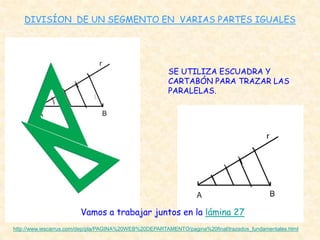 DIVISÍON DE UN SEGMENTO EN VARIAS PARTES IGUALES




                                                       SE UTILIZA ESCUADRA Y
                                                       CARTABÓN PARA TRAZAR LAS
                                                       PARALELAS.




                        Vamos a trabajar juntos en la lámina 27
http://www.iescarrus.com/dep/pla/PAGINA%20WEB%20DEPARTAMENTO/pagina%20final/trazados_fundamentales.html
 