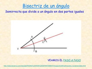 Bisectriz de un ángulo
 Semirrecta que divide a un ángulo en dos partes iguales




                                                       VEAMOS EL PASO A PASO

http://www.iescarrus.com/dep/pla/PAGINA%20WEB%20DEPARTAMENTO/pagina%20final/trazados_fundamentales.html
 