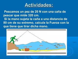 Actividades:Actividades:
Pescamos un pez de 20 N con una caña de
pescar que mide 320 cm.
Si la mano sujeta la caña a una distancia de
80 cm de su extremo, calcula la Fuerza con la
que tiene que tirar dicha mano.
 