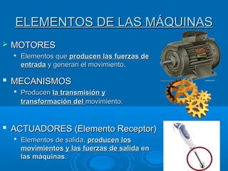 ELEMENTOS DE LAS MÁQUINASELEMENTOS DE LAS MÁQUINAS
 MOTORESMOTORES

Elementos queElementos que producen las fuerzas deproducen las fuerzas de
entradaentrada y generan el movimientoy generan el movimiento..
 MECANISMOSMECANISMOS
 ProducenProducen la transmisión yla transmisión y
transformación deltransformación del movimiento.movimiento.
 ACTUADORES (Elemento Receptor)ACTUADORES (Elemento Receptor)
 Elementos de salida,Elementos de salida, producen losproducen los
movimientos y las fuerzas de salidamovimientos y las fuerzas de salida enen
las máquinaslas máquinas..
 