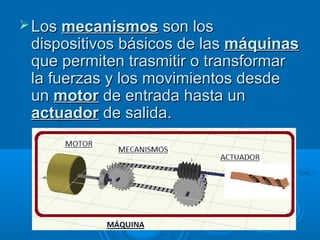  LosLos mecanismosmecanismos son losson los
dispositivos básicos de lasdispositivos básicos de las máquinasmáquinas
que permiten trasmitir o transformarque permiten trasmitir o transformar
la fuerzas y los movimientos desdela fuerzas y los movimientos desde
unun motormotor de entrada hasta unde entrada hasta un
actuadoractuador de salida.de salida.
 