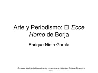Arte y Periodismo: El Ecce
      Homo de Borja
             Enrique Nieto García




 Curso de Medios de Comunicación como recurso didáctico, Octubre-Diciembre
                                  2012
 