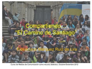 Compartiendo…
     “El Camino de Santiago”

       Fidenciano Márquez Ruiz de Lira


Curso de Medios de Comunicación como recurso didáctico, Octubre-Diciembre 2012
 