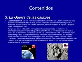 Contenidos
3. La Guerra de las galaxias
•   La carrera espacial fue una competencia entre Estados Unidos y la Unión Soviética que duró
    aproximadamente desde 1957 a 1975. Supuso el esfuerzo paralelo entre ambos países de
    explorar el espacio exterior con satélites artificiales, de enviar humanos al espacio y de posar a
    un ser humano en la Luna.
•   Aunque sus raíces están en las primeras tecnologías de cohetes y en las tensiones
    internacionales que siguieron a la Segunda Guerra Mundial, la carrera espacial comenzó de
    hecho tras el lanzamiento soviético del Sputnik 1 el 4 de octubre de 1957. El término se originó
    como analogía de la carrera armamentística. La carrera espacial se convirtió en una parte
    importante de la rivalidad cultural y tecnológica entre la URSS y Estados Unidos durante la
    Guerra Fría. La tecnología espacial se convirtió en una arena particularmente importante en este
    conflicto, tanto por sus potenciales aplicaciones militares como por sus efectos psicológicos
    sobre la moral de la población
 