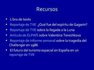 Recursos
•  Libro de texto
•  Reportaje de TVE ¿Qué fue del espíritu de Gagarin?
•  Reportaje de TVE sobre la llegada a la Luna
•  Artículo de ELPAÍS sobre Valentina Tereshkova
•  Reportaje de Informe semanal sobre la tragedia del
  Challenger en 1986
• El futuro del turismo espacial en España en un
  reportaje de TVE
 