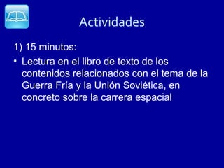 Actividades
1) 15 minutos:
• Lectura en el libro de texto de los
  contenidos relacionados con el tema de la
  Guerra Fría y la Unión Soviética, en
  concreto sobre la carrera espacial
 
