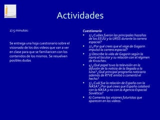 Actividades
2) 5 minutos:                               Cuestionario
                                            • 1) ¿Cuáles fueron las principales hazañas
                                               de los EEUU y la URSS durante la carrera
Se entrega una hoja cuestionario sobre el      espacial?
visionado de los dos videos que van a ver   • 2) ¿Por qué crees que el viaje de Gagarin
                                               impulsó la carrera espacial?
en clase para que se familiaricen con los
                                            • 3) Describe la vida de Gagarin según la
contenidos de los mismos. Se resuelven         narra el locutor y su relación con el régimen
posibles dudas                                 de Kruschev.
                                            • 4) ¿Qué papel tuvo la televisión en la
                                               difusión de la noticia de la llegada a la
                                               luna? ¿Qué principal programa noticiario
                                               además de RTVE emitió o comentó el
                                               hecho?
                                            • 5) ¿Cuál fue la relación de España con la
                                               NASA? ¿Por qué crees que España colaboró
                                               con la NASA y no con la Agencia Espacial
                                               Soviética?
                                            • 6) Comenta las visiones futuristas que
                                               aparecen en los videos.
 