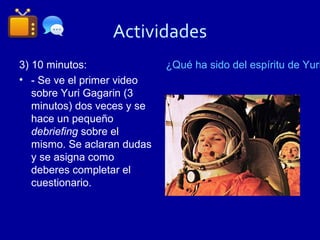 Actividades
3) 10 minutos:               ¿Qué ha sido del espíritu de Yuri
• - Se ve el primer video
   sobre Yuri Gagarin (3
   minutos) dos veces y se
   hace un pequeño
   debriefing sobre el
   mismo. Se aclaran dudas
   y se asigna como
   deberes completar el
   cuestionario.
 