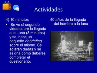 Actividades
4) 10 minutos              40 años de la llegada
• Se ve el segundo           del hombre a la luna
  video sobre la llegada
  a la Luna (3 minutos)
  y se hace un
  pequeño debriefing
  sobre el mismo. Se
  aclaran dudas y se
  asigna como deberes
  completar el
  cuestionario.
 