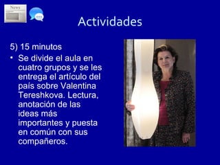 Actividades
5) 15 minutos
• Se divide el aula en
  cuatro grupos y se les
  entrega el artículo del
  país sobre Valentina
  Tereshkova. Lectura,
  anotación de las
  ideas más
  importantes y puesta
  en común con sus
  compañeros.
 