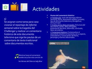 Actividades
                                                 •   Pautas del comentario histórico
                                                 •   a) Introducción: autor del reportaje (Informe
5)                                                   Semanal), fecha, destinatario (público, privado),
                                                     tipo de documento (televisivo y divulgativo),
Se asignan como tarea para casa                      tema principal
visionar el reportaje de informe                 •   b) Análisis de las ideas principales: Estructura del
                                                     documento, partes, ideas principales,
semanal sobre la tragedia del                        presentación del tema, desarrollo, conclusión,
                                                     ideas secundarias.
Challenger y realizar un comentario              •   c) Comentario histórico: Contextualizar el
histórico de este documento                          documento visual en su momento y en su espacio,
                                                     antecedentes y consecuentes del hecho,
televisivo que siga las pautas de un                 personajes y eventos relacionados.
comentario de texto tradicional
 sobre documentos escritos.



             Mientras haces el comentario
             puedes escuchar esta canción de

             los Héroes del Silencio lady Blue
 