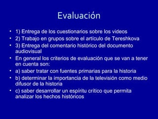 Evaluación
• 1) Entrega de los cuestionarios sobre los videos
• 2) Trabajo en grupos sobre el artículo de Tereshkova
• 3) Entrega del comentario histórico del documento
  audiovisual
• En general los criterios de evaluación que se van a tener
  en cuenta son:
• a) saber tratar con fuentes primarias para la historia
• b) determinar la importancia de la televisión como medio
  difusor de la historia
• c) saber desarrollar un espíritu crítico que permita
  analizar los hechos históricos
 