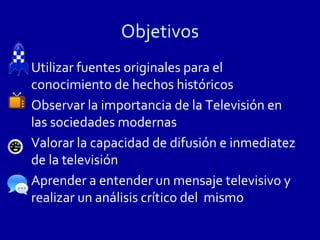 Objetivos
Utilizar fuentes originales para el
conocimiento de hechos históricos
Observar la importancia de la Televisión en
las sociedades modernas
Valorar la capacidad de difusión e inmediatez
de la televisión
Aprender a entender un mensaje televisivo y
realizar un análisis crítico del mismo
 
