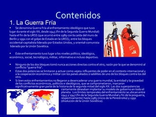 Contenidos
1. La Guerra Fría
• Se denomina Guerra Fría al enfrentamiento ideológico que tuvo
lugar durante el siglo XX, desde 1945 (fin de la Segunda Guerra Mundial)
hasta el fin de la URSS (que ocurrió entre 1989 con la caída del muro de
Berlín y 1991 con el golpe de Estado en la URSS), entre los bloques
occidental-capitalista liderado por Estados Unidos, y oriental-comunista
 liderado por la Unión Soviética.

• Este enfrentamiento tuvo lugar a los niveles político, ideológico,
económico, social, tecnológico, militar, informativo e incluso deportivo.

•   Ninguno de los dos bloques tomó nunca acciones directas contra el otro, razón por la que se denominó al
    conflicto "guerra fría".
•   Estas dos potencias se limitaron a actuar como «ejes» influyentes de poder en el contexto internacional y
    a la cooperación económica y militar con los países aliados o satélites de uno de los bloques contra los del
    otro.
•   Si bien estos enfrentamientos no llegaron a desencadenar una guerra mundial, la entidad y la gravedad
    de los conflictos económicos, políticos e ideológicos, que se comprometieron, marcaron
    significativamente gran parte de la historia de la segunda mitad del siglo XX. Las dos superpotencias
                                          ciertamente deseaban implantar su modelo de gobierno en todo el
                                          planeta. Los límites temporales del enfrentamiento se ubican entre
                                          1945 y 1947 (fin de la Segunda Guerra Mundial y fin de la posguerra,
                                          respectivamente) hasta 1985 (inicio de la Perestroika) y 1991
                                          (disolución de la Unión Soviética).
 
