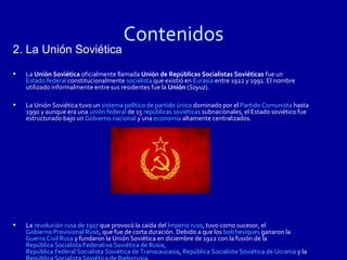 Contenidos
2. La Unión Soviética
•   La Unión Soviética oficialmente llamada Unión de Repúblicas Socialistas Soviéticas fue un
    Estado federal constitucionalmente socialista que existió en Eurasia entre 1922 y 1991. El nombre
    utilizado informalmente entre sus residentes fue la Unión (Soyuz).

•   La Unión Soviética tuvo un sistema político de partido único dominado por el Partido Comunista hasta
    1990 y aunque era una unión federal de 15 repúblicas soviéticas subnacionales, el Estado soviético fue
    estructurado bajo un Gobierno nacional y una economía altamente centralizados.




•   La revolución rusa de 1917 que provocó la caída del Imperio ruso, tuvo como sucesor, el
    Gobierno Provisional Ruso, que fue de corta duración. Debido a que los bolcheviques ganaron la
    Guerra Civil Rusa y fundaron la Unión Soviética en diciembre de 1922 con la fusión de la
    República Socialista Federativa Soviética de Rusia,
    República Federal Socialista Soviética de Transcaucasia, República Socialista Soviética de Ucrania y la
 