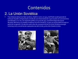 Contenidos
2. La Unión Soviética
•   Tras el deceso del primer líder soviético, Vladímir Lenin, en 1924, Iósif Stalin acabó ganando la
    lucha por el poder y dirigió el país a través de una industrialización a gran escala con una economía
    centralizada y a su vez, con represión política. En junio de 1941, durante la Segunda Guerra
    Mundial, Alemania y sus aliados invadieron la Unión Soviética, un país con el que había firmado un
    pacto de no agresión. Al cabo de cuatro años de una guerra brutal, la Unión Soviética emergió
    victoriosa como una de las dos superpotencias del mundo, junto a los Estados Unidos.
 