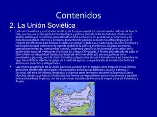 Contenidos
2. La Unión Soviética
•   La Unión Soviética y sus Estados satélites de Europa oriental estuvieron involucrados en la Guerra
    Fría, que fue una prolongada lucha ideológica y política global contra los Estados Unidos y sus
    aliados del bloque occidental, pero al final la URSS cedió ante los problemas económicos y los
    disturbios políticos internos y externos. Durante este período, la Unión Soviética llegó a ser el
    modelo de referencia para futuros Estados socialistas. Desde 1945 hasta 1991, la Unión Soviética y
    los Estados Unidos dominaron la agenda global de la política económica, asuntos exteriores,
    operaciones militares, intercambio cultural, progresos científicos incluyendo la iniciación de la
    exploración espacial, y deportes (incluidos los Juegos Olímpicos). A finales de la década de 1980, el
    último líder soviético Mijaíl Gorbachov trató de reformar el Estado con sus políticas de la
    perestroika y glasnost, pero la Unión Soviética colapsó y fue disuelta formalmente en diciembre de
    1991 tras el fallido intento de golpe de Estado de agosto. Luego de esto, la Federación de Rusia
    asumió sus derechos y obligaciones.
•   Los límites geográficos de la Unión Soviética variaron con el tiempo, pero después de las últimas
    anexiones territoriales principales y la ocupación de los países Bálticos (Lituania, Letonia, y
    Estonia), del este de Polonia, Besarabia, y algunos otros territorios durante la Segunda Guerra
    Mundial, desde 1945 hasta la disolución, los límites correspondieron aproximadamente a aquellos
    de la extinta Rusia Imperial, con las exclusiones notables de Polonia, la mayor parte de Finlandia, y
    Alaska.
 