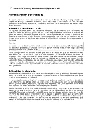 03 Instalación y configuración de los equipos de la red
Administración centralizada

El crecimiento de las redes (en cuanto al número de nodos se refiere) y su organización en
grupos de trabajo (subredes, dominios, etc.), así como la integración de los sistemas
operativos de distintos fabricantes, ha llevado a diseñar un sistema global de presentación
de los usuarios.
A. Dominios de administración
En algunos sistemas como los servidores Windows, se establecen unas relaciones de
confianza entre los distintos grupos de red. En las organizaciones en las que el número de
nodos es elevado, conviene ordenar todo el conjunto de la red en grupos o dominios. El
sistema de cuentas es propio de cada grupo o dominio. Una relación de confianza es un
vínculo entre grupos o dominios que facilita la utilización de recursos de ambos grupos o
dominios.
Consejo:
Las estaciones pueden integrarse en el dominio, pero sólo las versiones profesionales, por lo
que se si hay que construir una red gestionada por un dominio no se podrán elegir sistemas
operativos domésticos (versión HOME).
En la configuración del sistema habrá que indicar el modo en que se transmitirán las
contraseñas de los usuarios, que son informaciones extraordinariamente sensibles y
delicadas. Hay varios mecanismos para realizar este procedimiento que abarcan desde
enviar las contraseñas por la red tal y como son escritas por el usuario, sin ningún tipo de
protección, hasta la utilización de los más sofisticados sistemas de encriptación, utilizando
procedimientos de interrogación y respuesta o servidores de autenticación basados en
políticas de certificaciones digitales como el sistema Kerberos, utilizado por muchos sistemas
UNIX y Windows.


B. Servicios de directorio
Un servicio de directorio es una base de datos especializada y accesible desde cualquier
punto de la red en la que se almacena organizadamente la información necesaria para
localizar cualquier recurso de la red.
Por ejemplo, si queremos imprimir un documento podemos acudir al servicio de directorio
para informarnos de dónde están las impresoras en la red, cuáles son sus características
(blanco y negro o color, resolución, capaces o no de grapar, etc.), qué derechos hacen falta
para imprimir por ella o dónde está situada geográficamente.
Podríamos acudir al servicio de directorio para validar nuestra cuenta en la red. Cuando nos
presentamos ante el sistema cabe la posibilidad de hacerlo en local, es decir, en nuestro
propio PC. Sin embargo, también es posible crear cuentas de red alojadas en un servicio de
directorio de modo que al presentarnos en el equipo le podamos decir que queremos ser
validados por el servicio de directorio al que serán transmitidos nuestro nombre de usuario y
contraseña. Una vez validados por el servicio de directorio ya no nos tendremos que
presentar en ninguna máquina más que esté integrada en el servicio de directorio.




Redes Locales                                     1-3
 