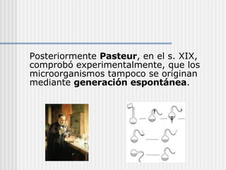 Posteriormente  Pasteur , en el s. XIX, comprobó experimentalmente, que los microorganismos tampoco se originan mediante  generación espontánea . 