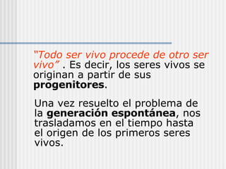 “ Todo ser vivo procede de otro ser vivo”  . Es decir, los seres vivos se originan a partir de sus  progenitores . Una vez resuelto el problema de la  generación espontánea , nos trasladamos en el tiempo hasta el origen de los primeros seres vivos. 