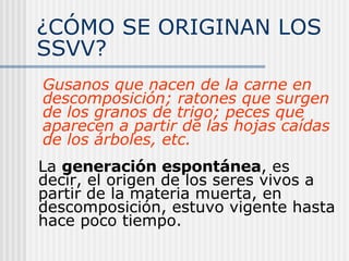 ¿CÓMO SE ORIGINAN LOS SSVV?  Gusanos que nacen de la carne en descomposición; ratones que surgen de los granos de trigo; peces que aparecen a partir de las hojas caídas de los árboles, etc.   La  generación espontánea , es decir, el origen de los seres vivos a partir de la materia muerta, en descomposición, estuvo vigente hasta hace poco tiempo. 