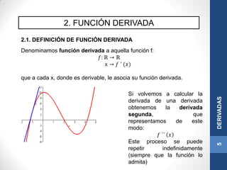 2. FUNCIÓN DERIVADA
5DERIVADAS
2.1. DEFINICIÓN DE FUNCIÓN DERIVADA
Denominamos función derivada a aquella función f:
𝑓: ℝ → ℝ
x → 𝑓 ´ (𝑥)
que a cada x, donde es derivable, le asocia su función derivada.
Si volvemos a calcular la
derivada de una derivada
obtenemos la derivada
segunda, que
representamos de este
modo:
𝑓 ´´ 𝑥
Este proceso se puede
repetir indefinidamente
(siempre que la función lo
admita)
 