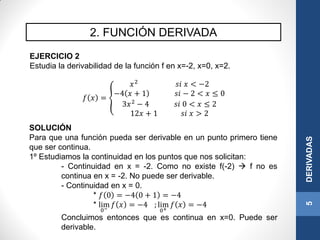 2. FUNCIÓN DERIVADA
5DERIVADAS
EJERCICIO 2
Estudia la derivabilidad de la función f en x=-2, x=0, x=2.
𝑓 𝑥 =
𝑥2
𝑠𝑖 𝑥 < −2
−4 𝑥 + 1 𝑠𝑖 − 2 < 𝑥 ≤ 0
3𝑥2
− 4 𝑠𝑖 0 < 𝑥 ≤ 2
12𝑥 + 1 𝑠𝑖 𝑥 > 2
SOLUCIÓN
Para que una función pueda ser derivable en un punto primero tiene
que ser continua.
1º Estudiamos la continuidad en los puntos que nos solicitan:
- Continuidad en x = -2. Como no existe f(-2)  f no es
continua en x = -2. No puede ser derivable.
- Continuidad en x = 0.
* 𝑓 0 = −4 0 + 1 = −4
* lim
0−
𝑓 𝑥 = −4 ; lim
0+
𝑓 𝑥 = −4
Concluimos entonces que es continua en x=0. Puede ser
derivable.
 