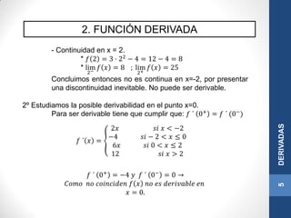 2. FUNCIÓN DERIVADA
5DERIVADAS
- Continuidad en x = 2.
* 𝑓 2 = 3 · 22
− 4 = 12 − 4 = 8
* lim
2−
𝑓 𝑥 = 8 ; lim
2+
𝑓 𝑥 = 25
Concluimos entonces no es continua en x=-2, por presentar
una discontinuidad inevitable. No puede ser derivable.
2º Estudiamos la posible derivabilidad en el punto x=0.
Para ser derivable tiene que cumplir que: 𝑓 ´ 0+ = 𝑓 ´ (0−)
𝑓 ´ 0+
= −4 𝑦 𝑓 ´ 0−
= 0 →
𝐶𝑜𝑚𝑜 𝑛𝑜 𝑐𝑜𝑖𝑛𝑐𝑖𝑑𝑒𝑛 𝑓 𝑥 𝑛𝑜 𝑒𝑠 𝑑𝑒𝑟𝑖𝑣𝑎𝑏𝑙𝑒 𝑒𝑛
𝑥 = 0.
𝑓 ´ 𝑥 =
2𝑥 𝑠𝑖 𝑥 < −2
−4 𝑠𝑖 − 2 < 𝑥 ≤ 0
6𝑥 𝑠𝑖 0 < 𝑥 ≤ 2
12 𝑠𝑖 𝑥 > 2
 
