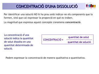CONCENTRACIÓ D'UNA DISSOLUCIÓCONCENTRACIÓ D'UNA DISSOLUCIÓ
Per identificar una solució NO hi ha prou amb indicar-ne els components que la
formen, sinó que cal expressar la proporció en què es troben.
La magnitud que expressa aquest concepte s'anomena concentració.
Podem expressar la concentració de manera qualitativa o quantitativa.
La concentració d’una
solució indica la quantitat
de solut dissolta en una
quantitat determinada de
solució.
 