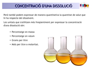 CONCENTRACIÓ D'UNA DISSOLUCIÓCONCENTRACIÓ D'UNA DISSOLUCIÓ
Però també podem expressar de manera quantitativa la quantitat de solut que
hi ha respecte del dissolvent.
Les unitats que s'utilitzen més freqüentment per expressar la concentració
d'una dissolució són:
● Percentatge en massa
● Percentatge en volum
● Grams per litre
● Mols per litre o molaritat.
 