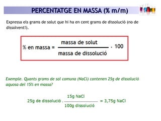 PERCENTATGE EN MASSA (% m/m)PERCENTATGE EN MASSA (% m/m)
Expressa els grams de solut que hi ha en cent grams de dissolució (no de
dissolvent!).
Exemple. Quants grams de sal comuna (NaCl) contenen 25g de dissolució
aquosa del 15% en massa?
 