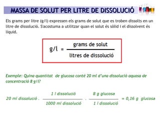 MASSA DE SOLUT PER LITRE DE DISSOLUCIÓMASSA DE SOLUT PER LITRE DE DISSOLUCIÓ
Exemple: Quina quantitat de glucosa conté 20 ml d’una dissolució aquosa de
concentració 8 g/l?
Els grams per litre (g/l) expressen els grams de solut que es troben dissolts en un
litre de dissolució. S'acostuma a utilitzar quan el solut és sòlid i el dissolvent és
líquid.
 