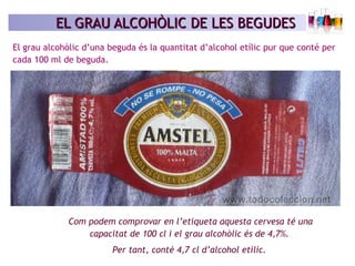 EL GRAU ALCOHÒLIC DE LES BEGUDESEL GRAU ALCOHÒLIC DE LES BEGUDES
El grau alcohòlic d’una beguda és la quantitat d’alcohol etílic pur que conté per
cada 100 ml de beguda.
Com podem comprovar en l’etiqueta aquesta cervesa té una
capacitat de 100 cl i el grau alcohòlic és de 4,7%.
Per tant, conté 4,7 cl d’alcohol etílic.
 