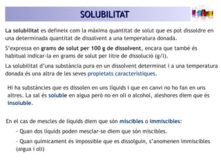 SOLUBILITATSOLUBILITAT
La solubilitat es defineix com la màxima quantitat de solut que es pot dissoldre en
una determinada quantitat de dissolvent a una temperatura donada.
S’expressa en grams de solut per 100 g de dissolvent, encara que també és
habitual indicar-la en grams de solut per litre de dissolució (g/l).
La solubilitat d’una substància pura en un dissolvent determinat i a una temperatura
donada és una altra de les seves propietats característiques.
Hi ha substàncies que es dissolen en uns líquids i que en canvi no ho fan en uns
altres. La sal és soluble en aigua però no en oli o alcohol, aleshores diem que és
insoluble.
En el cas de mescles de líquids diem que són miscibles o immiscibles:
- Quan dos líquids poden mesclar-se diem que són miscibles.
- Quan químicament és impossible que es dissolguin, s’anomenen immiscibles
(aigua i oli)
 