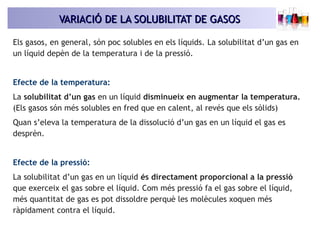 VARIACIÓ DE LA SOLUBILITAT DE GASOSVARIACIÓ DE LA SOLUBILITAT DE GASOS
Els gasos, en general, són poc solubles en els líquids. La solubilitat d’un gas en
un líquid depèn de la temperatura i de la pressió.
Efecte de la temperatura:
La solubilitat d’un gas en un líquid disminueix en augmentar la temperatura.
(Els gasos són més solubles en fred que en calent, al revés que els sòlids)
Quan s’eleva la temperatura de la dissolució d’un gas en un líquid el gas es
desprèn.
Efecte de la pressió:
La solubilitat d’un gas en un líquid és directament proporcional a la pressió
que exerceix el gas sobre el líquid. Com més pressió fa el gas sobre el líquid,
més quantitat de gas es pot dissoldre perquè les molècules xoquen més
ràpidament contra el líquid.
 