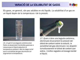 VARIACIÓ DE LA SOLUBILITAT DE GASOSVARIACIÓ DE LA SOLUBILITAT DE GASOS
Els gasos, en general, són poc solubles en els líquids. La solubilitat d’un gas en
un líquid depèn de la temperatura i de la pressió.
 