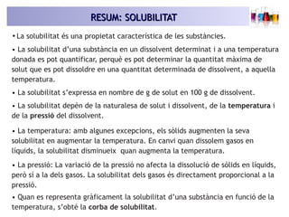 RESUM: SOLUBILITATRESUM: SOLUBILITAT
•La solubilitat és una propietat característica de les substàncies.
• La solubilitat d’una substància en un dissolvent determinat i a una temperatura
donada es pot quantificar, perquè es pot determinar la quantitat màxima de
solut que es pot dissoldre en una quantitat determinada de dissolvent, a aquella
temperatura.
• La solubilitat s’expressa en nombre de g de solut en 100 g de dissolvent.
• La solubilitat depèn de la naturalesa de solut i dissolvent, de la temperatura i
de la pressió del dissolvent.
• La temperatura: amb algunes excepcions, els sòlids augmenten la seva
solubilitat en augmentar la temperatura. En canvi quan dissolem gasos en
líquids, la solubilitat disminueix quan augmenta la temperatura.
• La pressió: La variació de la pressió no afecta la dissolució de sòlids en líquids,
però sí a la dels gasos. La solubilitat dels gasos és directament proporcional a la
pressió.
• Quan es representa gràficament la solubilitat d’una substància en funció de la
temperatura, s’obté la corba de solubilitat.
 