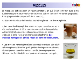 MESCLESMESCLES
La mescla es defineix com un sistema material en què s’han combinat dues o més
substàncies pures la proporció de les quals pot ser variable. No tenen propietats
fixes (depèn de la composició de la mescla).
Existeixen dos tipus de mescles: les homogènies i les heterogènies.
• Les mescles homogènies tenen un aspecte uniforme, és a
dir, qualsevol porció té la mateixa composició i propietats.
A les mescles homogènies els components no es poden
distingir ni amb l'ajut d'un microscopi electrònic. Les
mescles homogènies també reben el nom de dissolucions.
• Les mescles heterogènies són aquelles formades per dos o
més components i en les quals poden distingir-se visualment
els components que les formen. A més, tenen propietats
diferents en funció de la porció de mostra que es prengui.
 