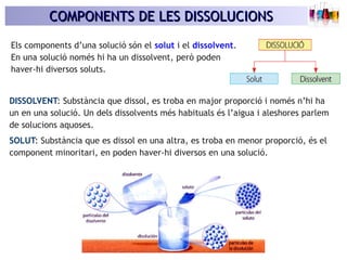 COMPONENTS DE LES DISSOLUCIONSCOMPONENTS DE LES DISSOLUCIONS
Els components d’una solució són el solut i el dissolvent.
En una solució només hi ha un dissolvent, però poden
haver-hi diversos soluts.
DISSOLVENT: Substància que dissol, es troba en major proporció i només n’hi ha
un en una solució. Un dels dissolvents més habituals és l’aigua i aleshores parlem
de solucions aquoses.
SOLUT: Substància que es dissol en una altra, es troba en menor proporció, és el
component minoritari, en poden haver-hi diversos en una solució.
 
