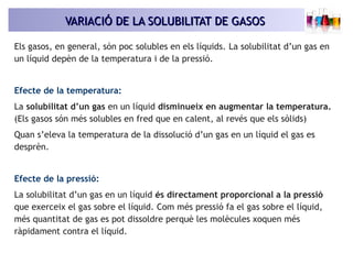 VARIACIÓ DE LA SOLUBILITAT DE GASOSVARIACIÓ DE LA SOLUBILITAT DE GASOS
Els gasos, en general, són poc solubles en els líqu...