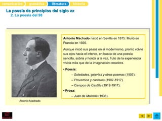La poesía de principios del siglo xx
  2. La poesía del 98




                              Antonio Machado nació en Sevilla en 1875. Murió en
                              Francia en 1939.

                              Aunque inició sus pasos en el modernismo, pronto volvió
                              sus ojos hacia el interior, en busca de una poesía
                              sencilla, sobria y honda a la vez, fruto de la experiencia
                              vivida más que de la imaginación creadora.

                              • Poesía:
                                   – Soledades, galerías y otros poemas (1907).
                                   – Proverbios y cantares (1907-1917).
                                   – Campos de Castilla (1912-1917).
                              • Prosa:
                                   – Juan de Mairena (1936).
       Antonio Machado
 