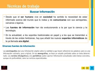 Buscar información
 • Desde que el ser humano vive en sociedad ha sentido la necesidad de estar
   informado acerca del mundo que lo rodea y de comunicarse con sus semejantes,
   cercanos o lejanos.

 • Las fuentes de información han ido evolucionando a la par que la ciencia y la
   tecnología.

 • En la actualidad, a los soportes tradicionales en papel y a los que se transmiten a
   través de las ondas hertzianas, hay que añadir los nuevos soportes informáticos de
   la ya llamada era digital.

Diversas fuentes de información
 