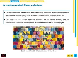 La oración gramatical. Clases y relaciones


 • Las oraciones son enunciados completos que ponen de manifiesto la intención
   del hablante: afirmar, preguntar, expresar un sentimiento, dar una orden, etc.

 • Las oraciones no suelen aparecer aisladas, en su forma simple, sino en
   combinación con otras constituyendo oraciones compuestas o complejas.




                       Detalle de Antaño salido del gris de la noche, de Paul Klee.
 