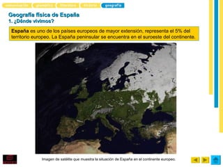 Geografía física de España
1. ¿Dónde vivimos?

 España es uno de los países europeos de mayor extensión, representa el 5% del
 territorio europeo. La España peninsular se encuentra en el suroeste del continente.




              Imagen de satélite que muestra la situación de España en el continente europeo.
 