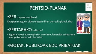 PENTSIO-PLANAK
•ZERda pentsio-plana?
Ekarpen malguen bidez eratzen diren aurrezki-planak dira
•ZERTARAKObalio du?
• Egoera hauei aurre egiteko: erretiroa, lanerako ezintasuna,
menpekotasuna edo heriotza
•MOTAK: PUBLIKOAK EDO PRIBATUAK
 