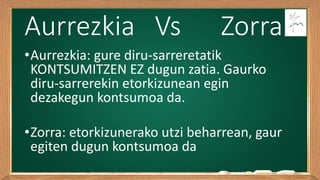 Aurrezkia Vs Zorra
•Aurrezkia: gure diru-sarreretatik
KONTSUMITZEN EZ dugun zatia. Gaurko
diru-sarrerekin etorkizunean egin
dezakegun kontsumoa da.
•Zorra: etorkizunerako utzi beharrean, gaur
egiten dugun kontsumoa da
 
