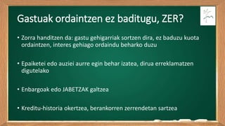 Gastuak ordaintzen ez baditugu, ZER?
• Zorra handitzen da: gastu gehigarriak sortzen dira, ez baduzu kuota
ordaintzen, interes gehiago ordaindu beharko duzu
• Epaiketei edo auziei aurre egin behar izatea, dirua erreklamatzen
digutelako
• Enbargoak edo JABETZAK galtzea
• Kreditu-historia okertzea, berankorren zerrendetan sartzea
 