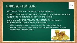 AURREKONTUA EGIN
• HELBURUA Diru-sarrerekin gastu guztiak ordaintzea
• AURREZKIAK funtsezko elementua izan behar du, ustekabekoei aurre
egiteko edo etorkizuneko planak egin ahal izateko
• Aurrekontua BERRIKUSTEA ETA EBALUATZEA funtsezkoa da,
ERREALITATEAREKIN BAT EGIN. Ebaluatzeko:
• Aldakuntza absolutuak: zenbat aurreztu edo zenbat gastatu dugu
• Ehuneko aldakuntzak: aurrekontuan jasotako zenbatekoen eta benetako
zenbatekoen arteko aldaketak.
 